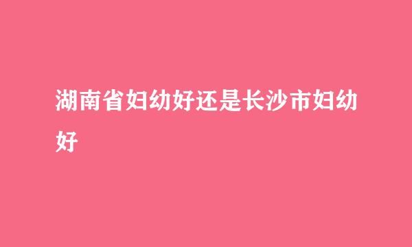 湖南省妇幼好还是长沙市妇幼好