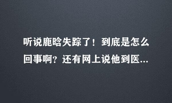 听说鹿晗失踪了！到底是怎么回事啊？还有网上说他到医院，受伤了！是真的吗？