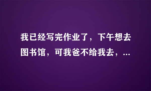 我已经写完作业了，下午想去图书馆，可我爸不给我去，还说我整天就知道往外面跑，怎么办，急急急。。