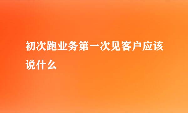 初次跑业务第一次见客户应该说什么