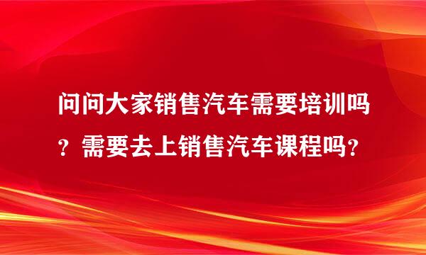 问问大家销售汽车需要培训吗？需要去上销售汽车课程吗？