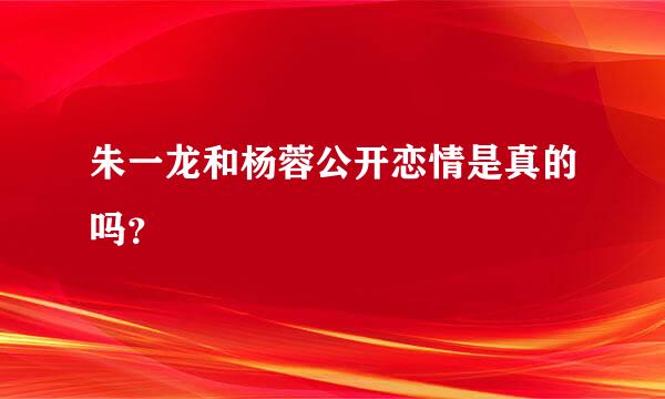 朱一龙和杨蓉公开恋情是真的吗？