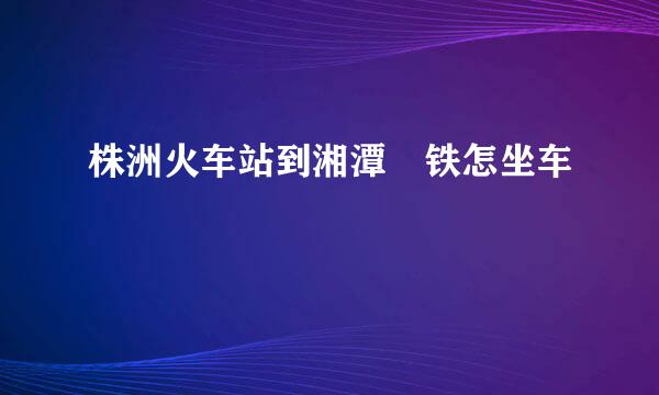 株洲火车站到湘潭髙铁怎坐车