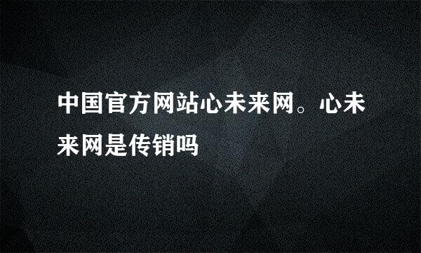 中国官方网站心未来网。心未来网是传销吗