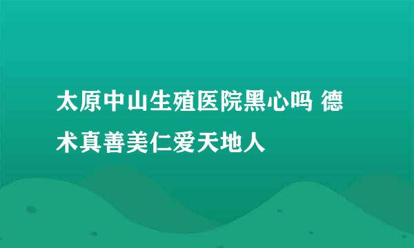 太原中山生殖医院黑心吗 德术真善美仁爱天地人