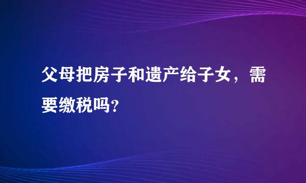 父母把房子和遗产给子女，需要缴税吗？