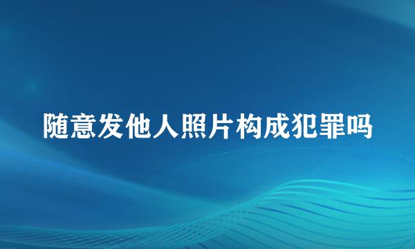 随意发他人照片构成犯罪吗