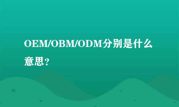 OEM/OBM/ODM分别是什么意思？