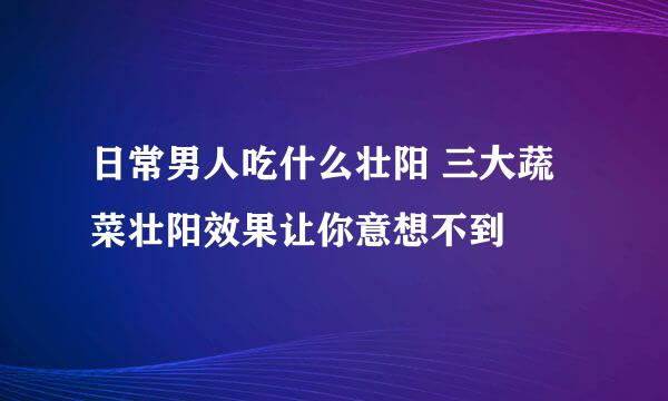 日常男人吃什么壮阳 三大蔬菜壮阳效果让你意想不到