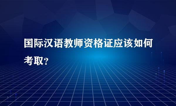 国际汉语教师资格证应该如何考取？