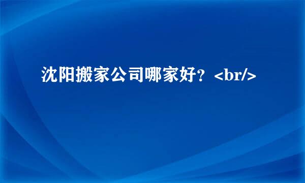 沈阳搬家公司哪家好？<br/>