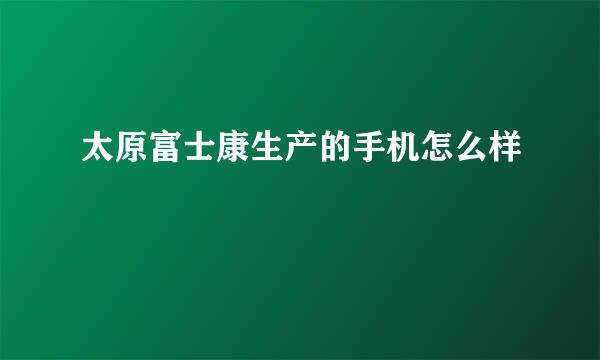 太原富士康生产的手机怎么样