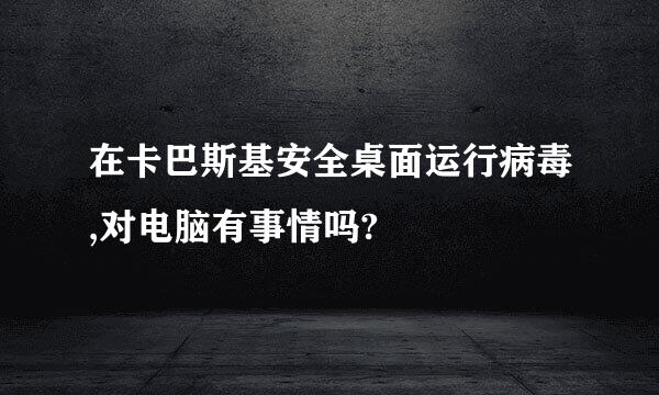 在卡巴斯基安全桌面运行病毒,对电脑有事情吗?