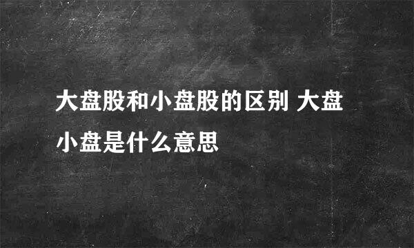 大盘股和小盘股的区别 大盘小盘是什么意思