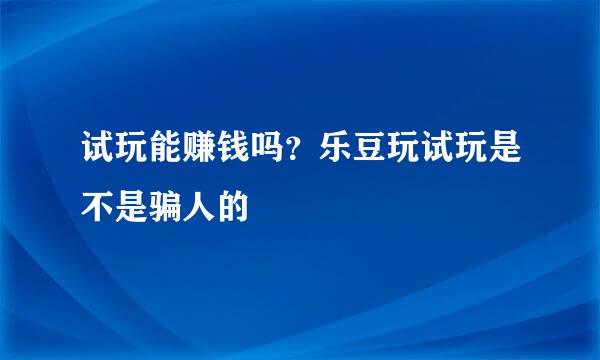 试玩能赚钱吗？乐豆玩试玩是不是骗人的