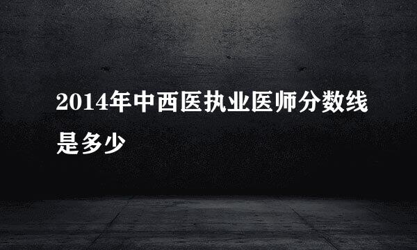 2014年中西医执业医师分数线是多少