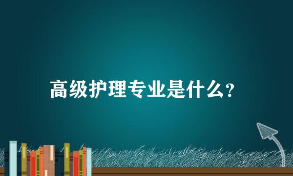 高级护理专业是什么？