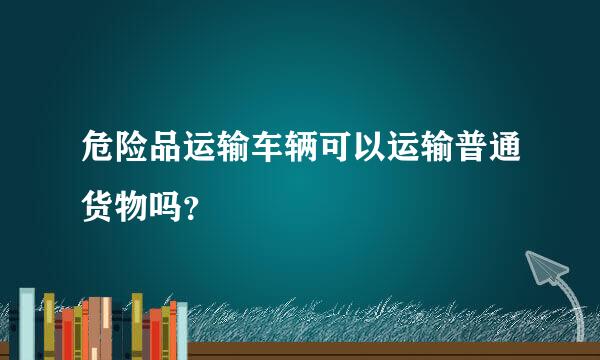 危险品运输车辆可以运输普通货物吗？