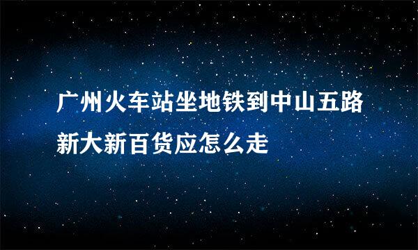 广州火车站坐地铁到中山五路新大新百货应怎么走