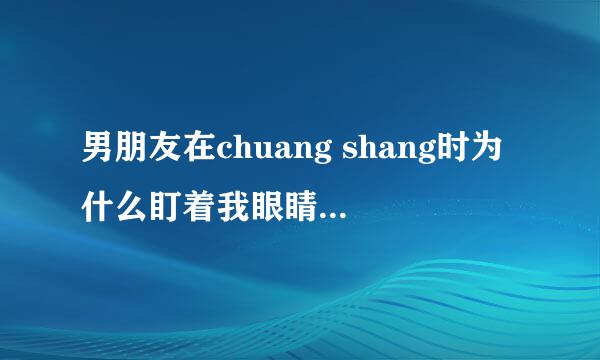 男朋友在chuang shang时为什么盯着我眼睛看？尤其是哪个时！