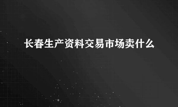 长春生产资料交易市场卖什么