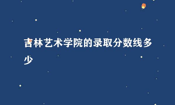 吉林艺术学院的录取分数线多少