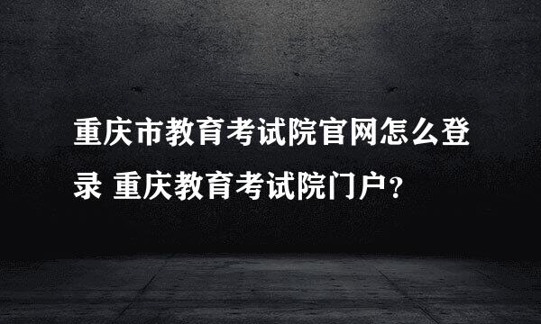 重庆市教育考试院官网怎么登录 重庆教育考试院门户？