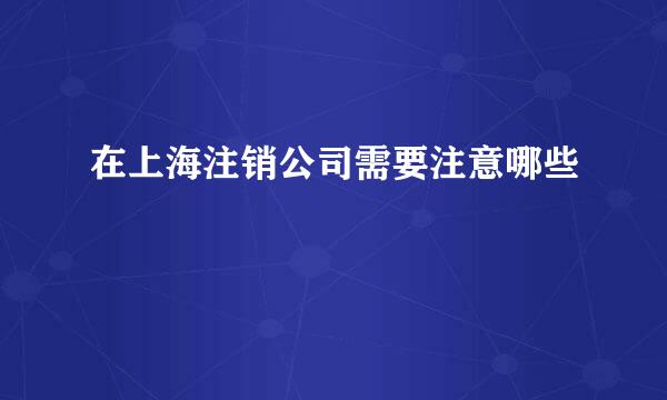 在上海注销公司需要注意哪些