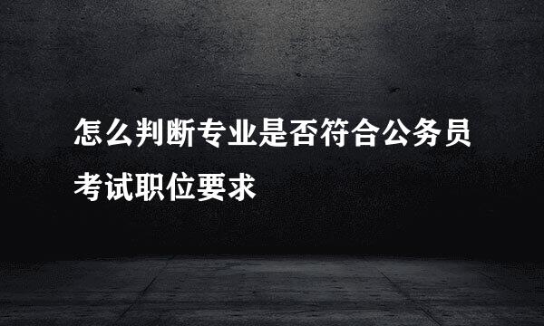 怎么判断专业是否符合公务员考试职位要求