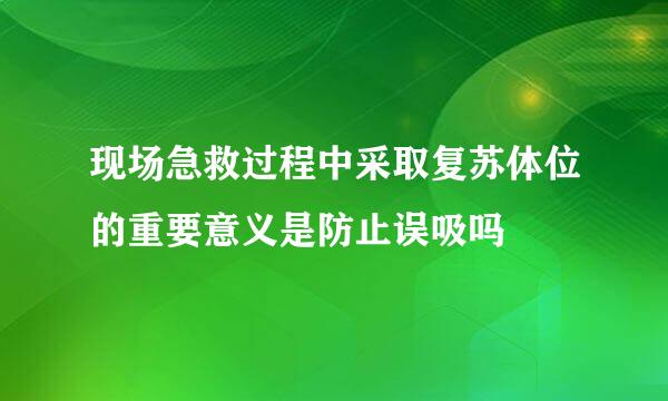 现场急救过程中采取复苏体位的重要意义是防止误吸吗