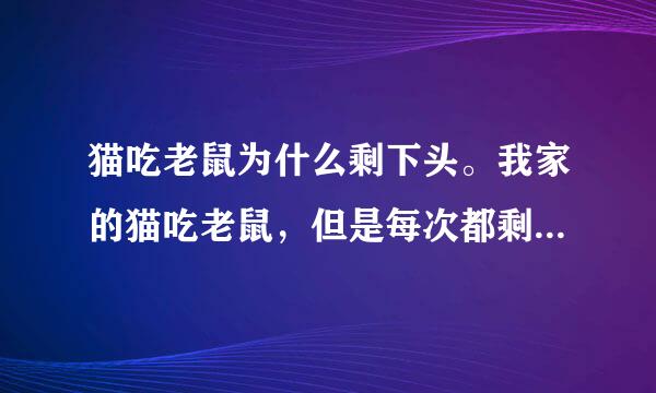 猫吃老鼠为什么剩下头。我家的猫吃老鼠，但是每次都剩下头不吃。这是为什么？