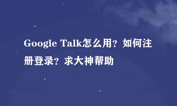 Google Talk怎么用？如何注册登录？求大神帮助