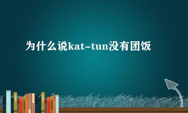 为什么说kat-tun没有团饭