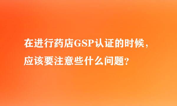 在进行药店GSP认证的时候，应该要注意些什么问题？