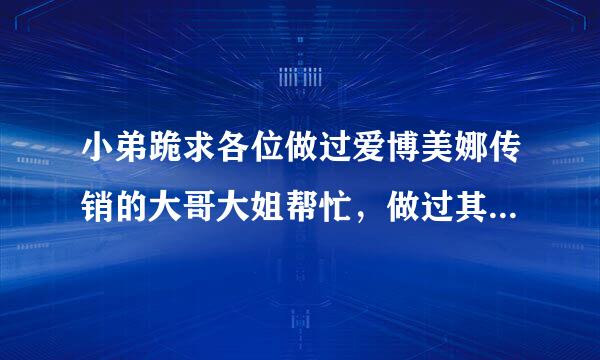 小弟跪求各位做过爱博美娜传销的大哥大姐帮忙，做过其他传销的也可以