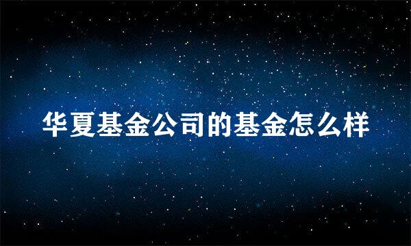 华夏基金公司的基金怎么样