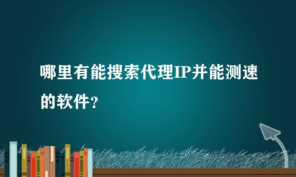 哪里有能搜索代理IP并能测速的软件？