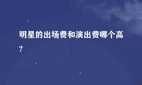 明星的出场费和演出费哪个高?