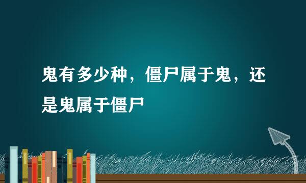 鬼有多少种，僵尸属于鬼，还是鬼属于僵尸