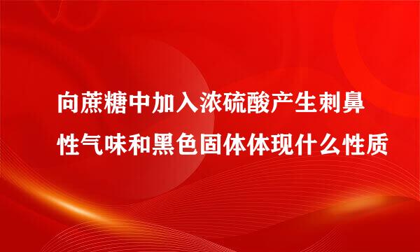 向蔗糖中加入浓硫酸产生刺鼻性气味和黑色固体体现什么性质