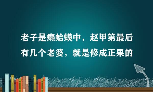 老子是癞蛤蟆中，赵甲第最后有几个老婆，就是修成正果的