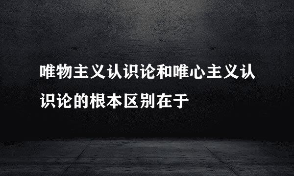 唯物主义认识论和唯心主义认识论的根本区别在于