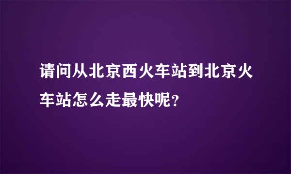 请问从北京西火车站到北京火车站怎么走最快呢？