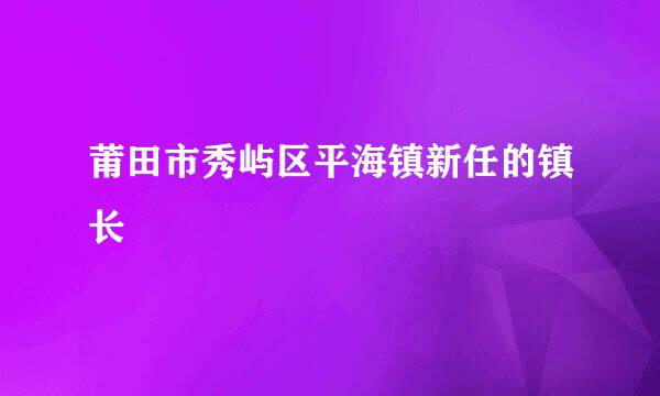 莆田市秀屿区平海镇新任的镇长