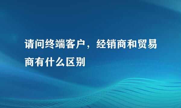 请问终端客户，经销商和贸易商有什么区别