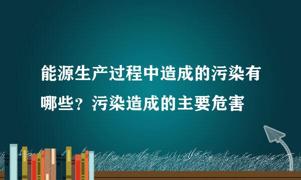 能源生产过程中造成的污染有哪些？污染造成的主要危害