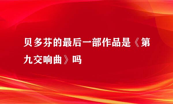 贝多芬的最后一部作品是《第九交响曲》吗