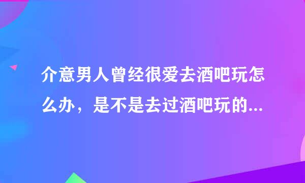 介意男人曾经很爱去酒吧玩怎么办，是不是去过酒吧玩的男人都有过一液情？