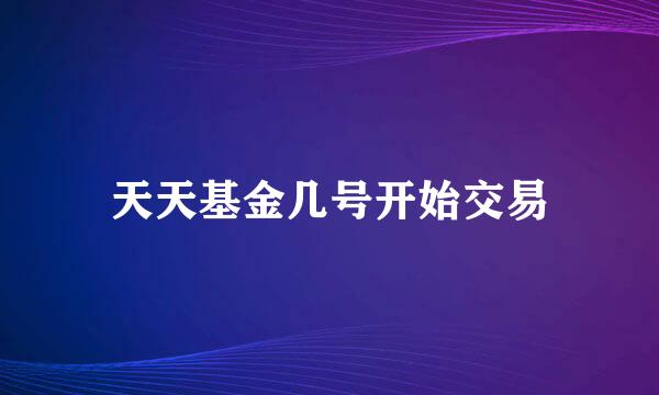 天天基金几号开始交易