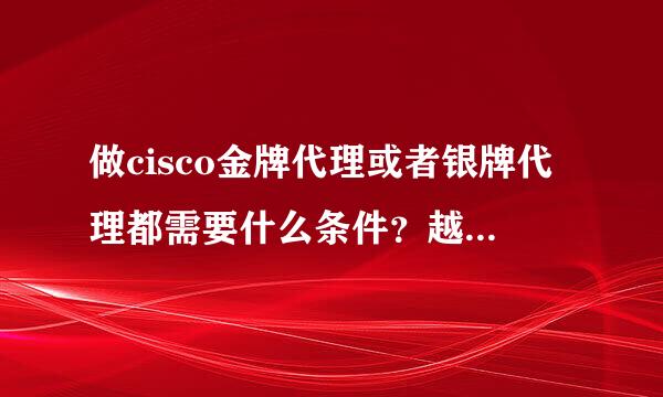 做cisco金牌代理或者银牌代理都需要什么条件？越详细越好，谢谢！